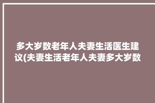 多大岁数老年人夫妻生活医生建议(夫妻生活老年人夫妻多大岁数)