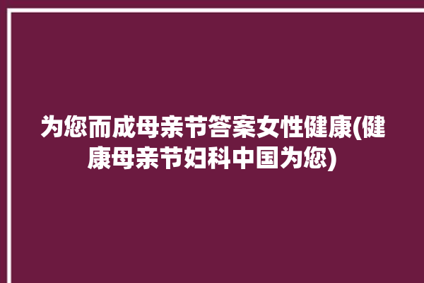 为您而成母亲节答案女性健康(健康母亲节妇科中国为您)