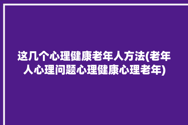 这几个心理健康老年人方法(老年人心理问题心理健康心理老年)