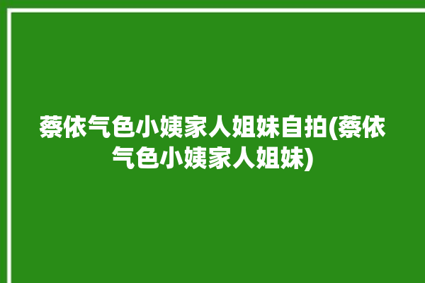 蔡依气色小姨家人姐妹自拍(蔡依气色小姨家人姐妹)