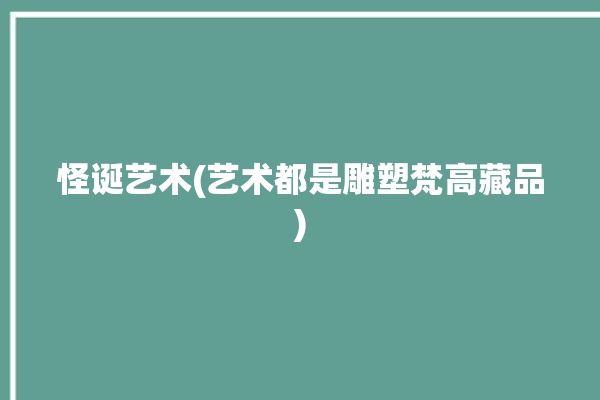 怪诞艺术(艺术都是雕塑梵高藏品)