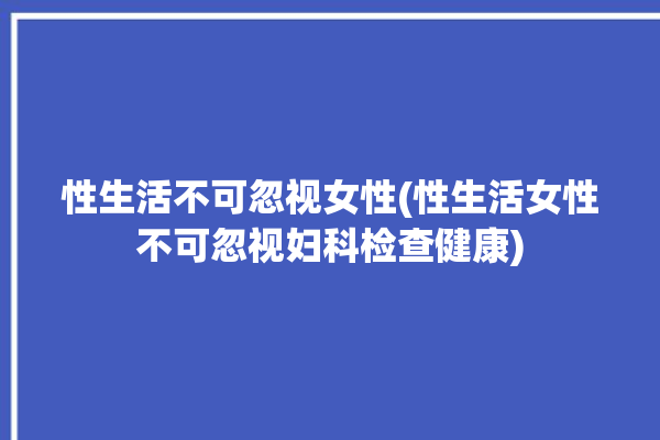 性生活不可忽视女性(性生活女性不可忽视妇科检查健康)