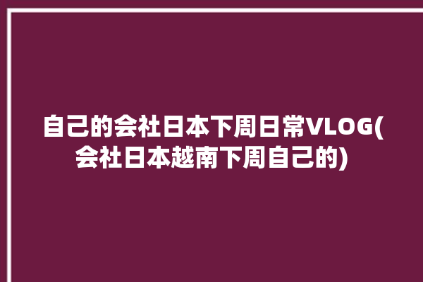 自己的会社日本下周日常VLOG(会社日本越南下周自己的)