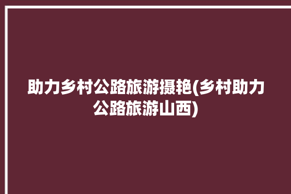 助力乡村公路旅游摄艳(乡村助力公路旅游山西)