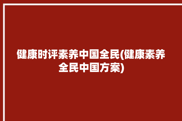 健康时评素养中国全民(健康素养全民中国方案)