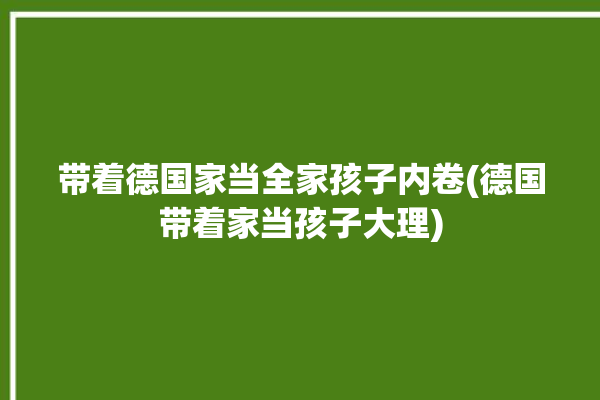 带着德国家当全家孩子内卷(德国带着家当孩子大理)