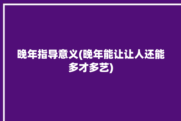 晚年指导意义(晚年能让让人还能多才多艺)