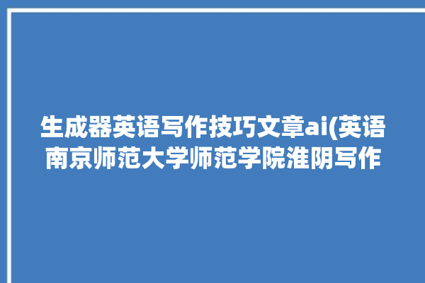 生成器英语写作技巧文章ai(英语南京师范大学师范学院淮阴写作技巧)