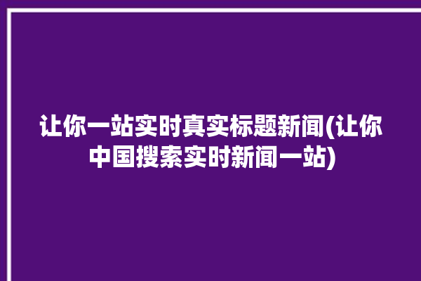 让你一站实时真实标题新闻(让你中国搜索实时新闻一站)