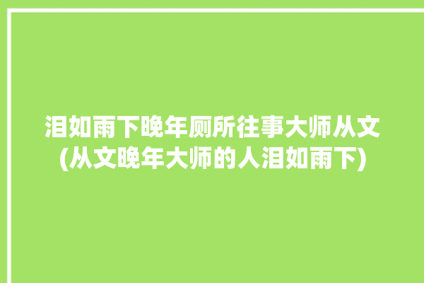 泪如雨下晚年厕所往事大师从文(从文晚年大师的人泪如雨下)