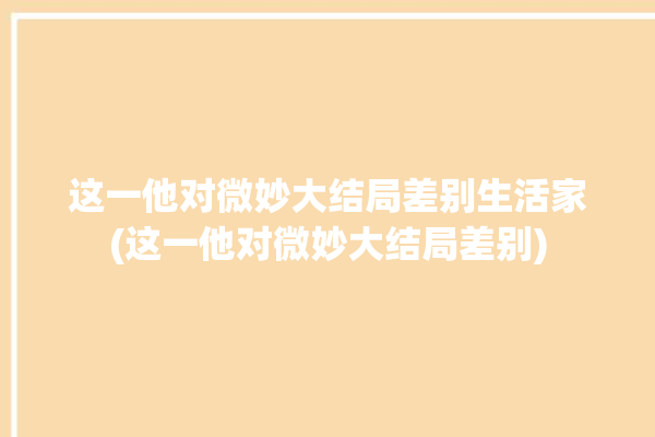 这一他对微妙大结局差别生活家(这一他对微妙大结局差别)