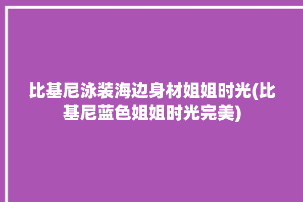 比基尼泳装海边身材姐姐时光(比基尼蓝色姐姐时光完美)