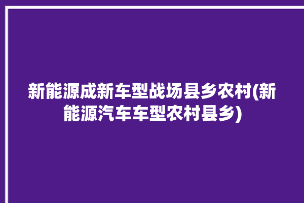 新能源成新车型战场县乡农村(新能源汽车车型农村县乡)