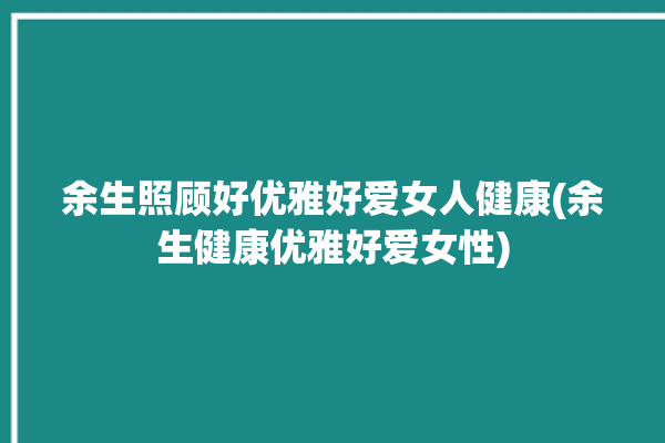 余生照顾好优雅好爱女人健康(余生健康优雅好爱女性)