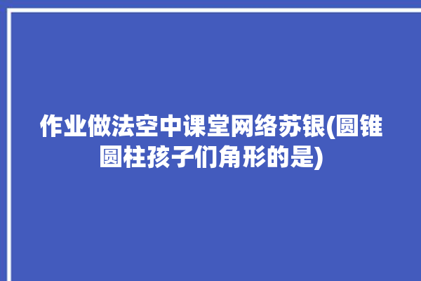 作业做法空中课堂网络苏银(圆锥圆柱孩子们角形的是)