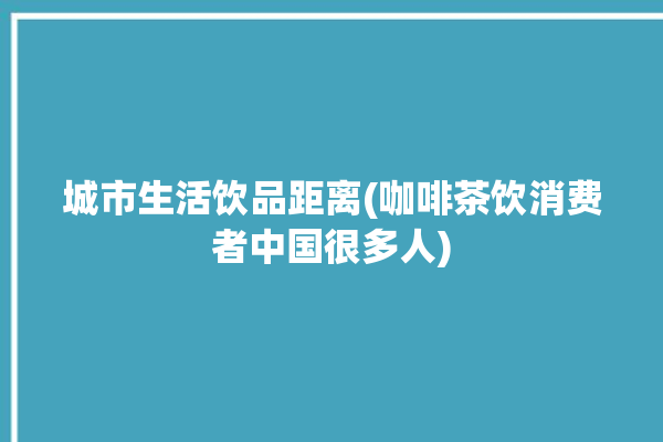 城市生活饮品距离(咖啡茶饮消费者中国很多人)