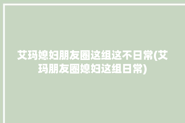 艾玛媳妇朋友圈这组这不日常(艾玛朋友圈媳妇这组日常)