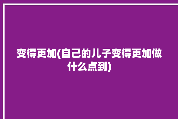 变得更加(自己的儿子变得更加做什么点到)