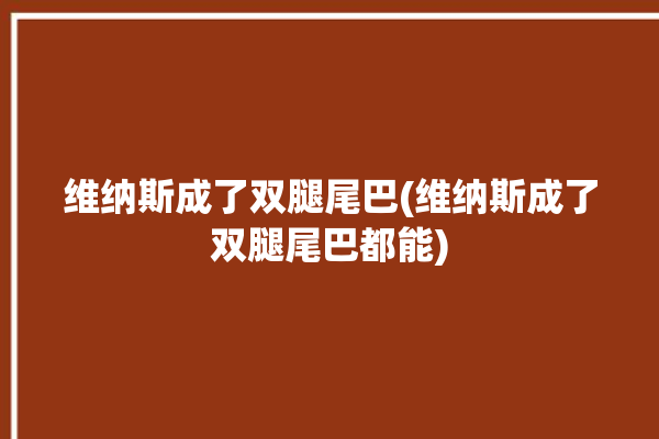 维纳斯成了双腿尾巴(维纳斯成了双腿尾巴都能)