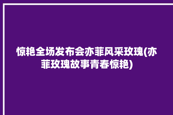 惊艳全场发布会亦菲风采玫瑰(亦菲玫瑰故事青春惊艳)