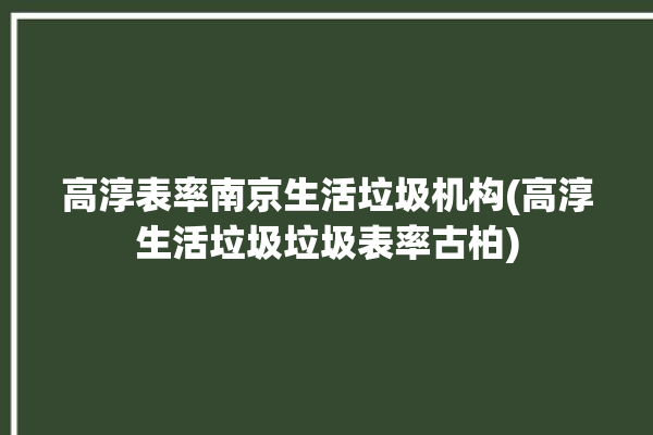 高淳表率南京生活垃圾机构(高淳生活垃圾垃圾表率古柏)