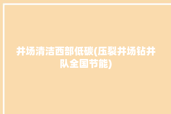 井场清洁西部低碳(压裂井场钻井队全国节能)