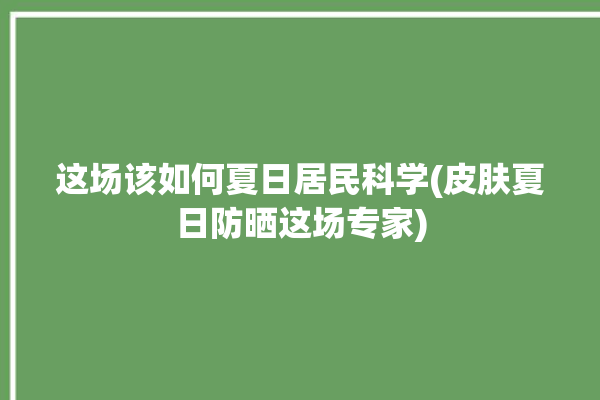 这场该如何夏日居民科学(皮肤夏日防晒这场专家)