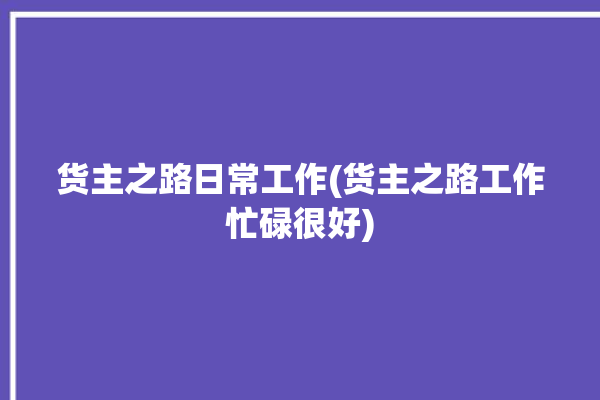 货主之路日常工作(货主之路工作忙碌很好)