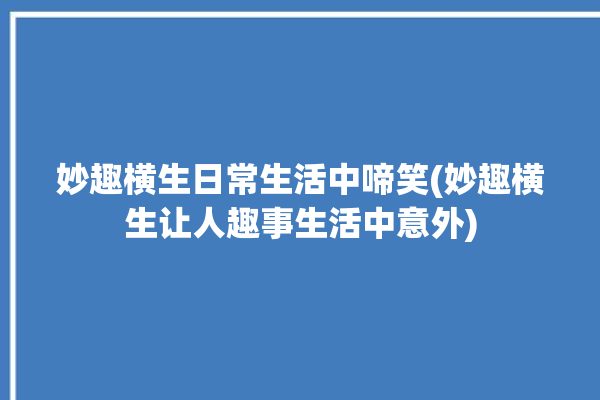 妙趣横生日常生活中啼笑(妙趣横生让人趣事生活中意外)