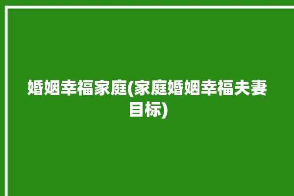 婚姻幸福家庭(家庭婚姻幸福夫妻目标)