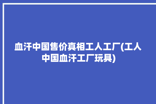 血汗中国售价真相工人工厂(工人中国血汗工厂玩具)