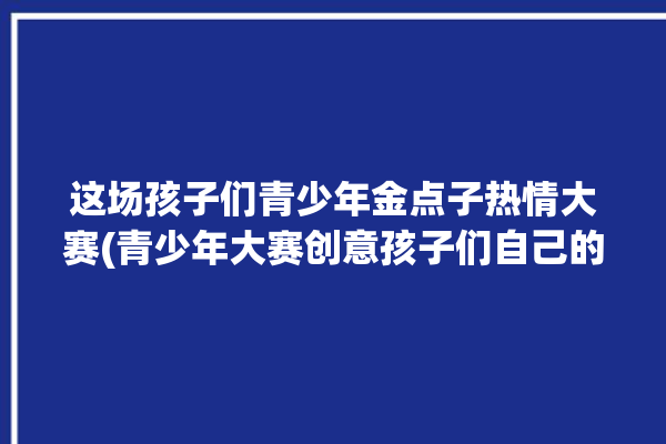 这场孩子们青少年金点子热情大赛(青少年大赛创意孩子们自己的)