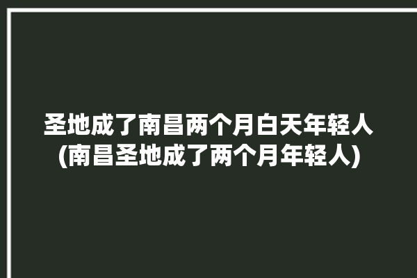 圣地成了南昌两个月白天年轻人(南昌圣地成了两个月年轻人)