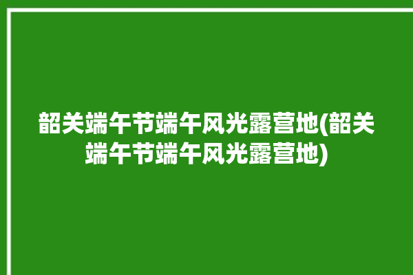 韶关端午节端午风光露营地(韶关端午节端午风光露营地)