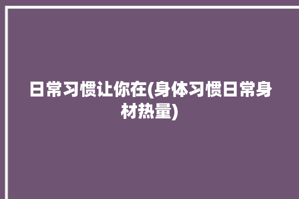 日常习惯让你在(身体习惯日常身材热量)