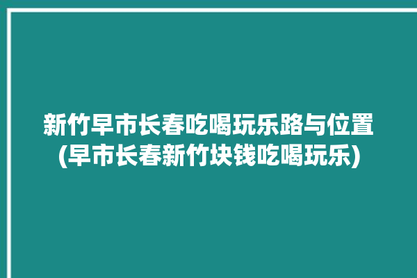 新竹早市长春吃喝玩乐路与位置(早市长春新竹块钱吃喝玩乐)