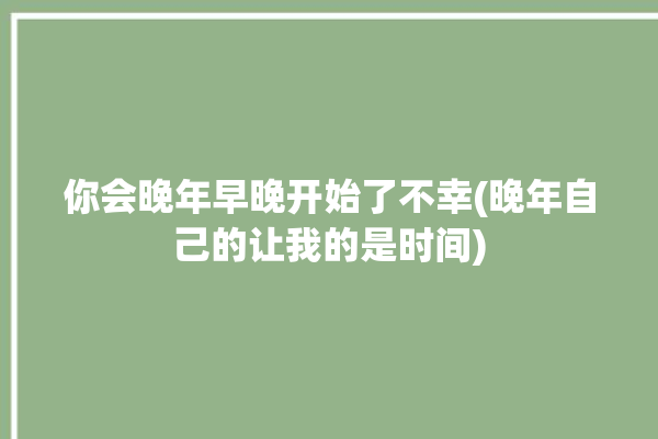 你会晚年早晚开始了不幸(晚年自己的让我的是时间)