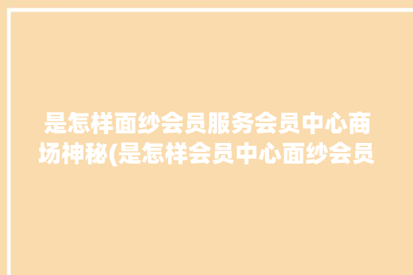 是怎样面纱会员服务会员中心商场神秘(是怎样会员中心面纱会员服务商场)