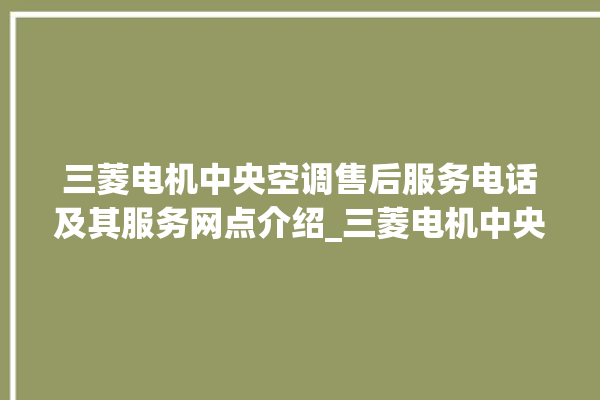 三菱电机中央空调售后服务电话及其服务网点介绍_三菱电机中央空调e2是什么故障怎么解决 。中央空调