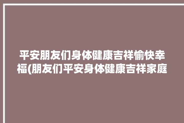 平安朋友们身体健康吉祥愉快幸福(朋友们平安身体健康吉祥家庭)