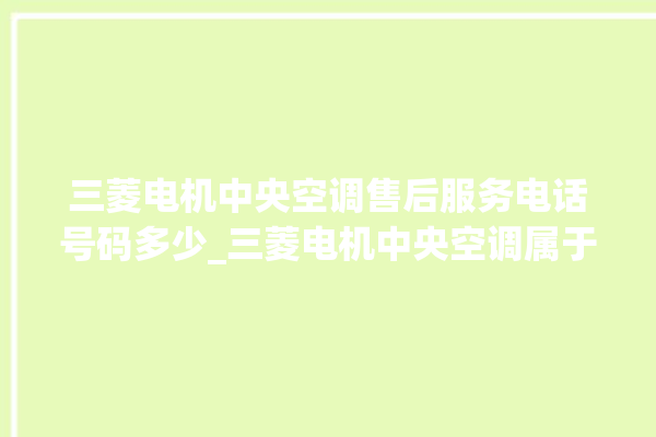 三菱电机中央空调售后服务电话号码多少_三菱电机中央空调属于什么档次 。中央空调