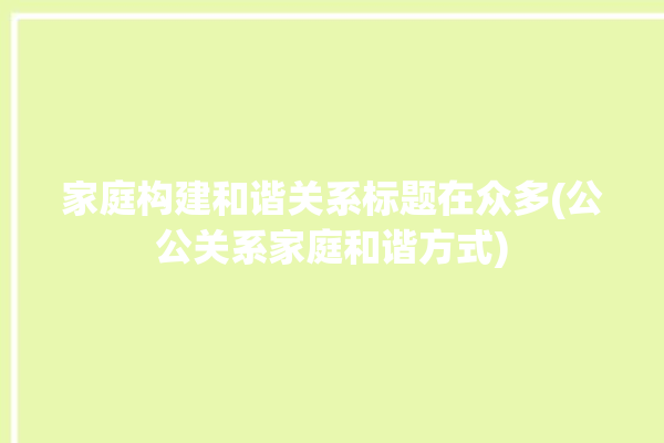 家庭构建和谐关系标题在众多(公公关系家庭和谐方式)