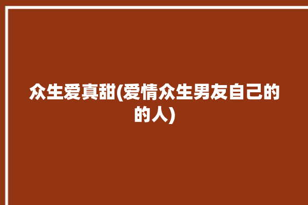 众生爱真甜(爱情众生男友自己的的人)