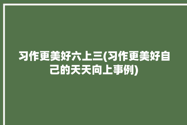 习作更美好六上三(习作更美好自己的天天向上事例)