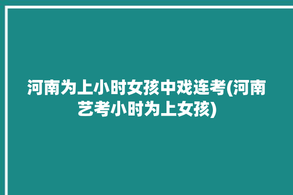 河南为上小时女孩中戏连考(河南艺考小时为上女孩)