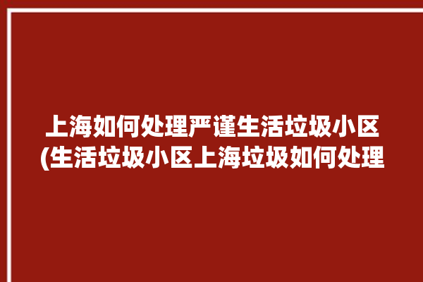 上海如何处理严谨生活垃圾小区(生活垃圾小区上海垃圾如何处理)