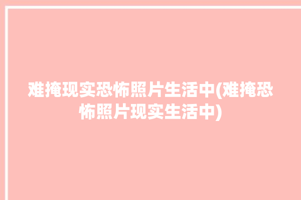 难掩现实恐怖照片生活中(难掩恐怖照片现实生活中)