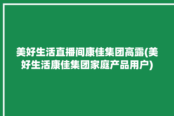 美好生活直播间康佳集团高露(美好生活康佳集团家庭产品用户)