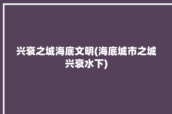 兴衰之城海底文明(海底城市之城兴衰水下)