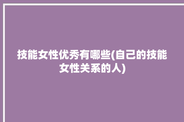 技能女性优秀有哪些(自己的技能女性关系的人)